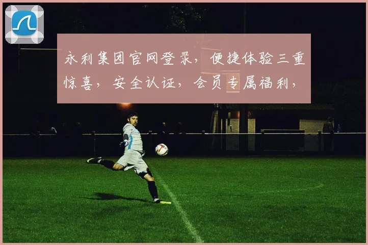 永利集团官网登录，便捷体验三重惊喜，安全认证，会员专属福利，快速通行